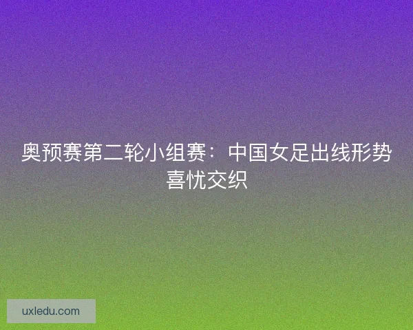 奥预赛第二轮小组赛：中国女足出线形势喜忧交织