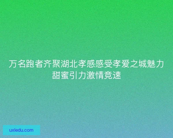 万名跑者齐聚湖北孝感感受孝爱之城魅力甜蜜引力激情竞速