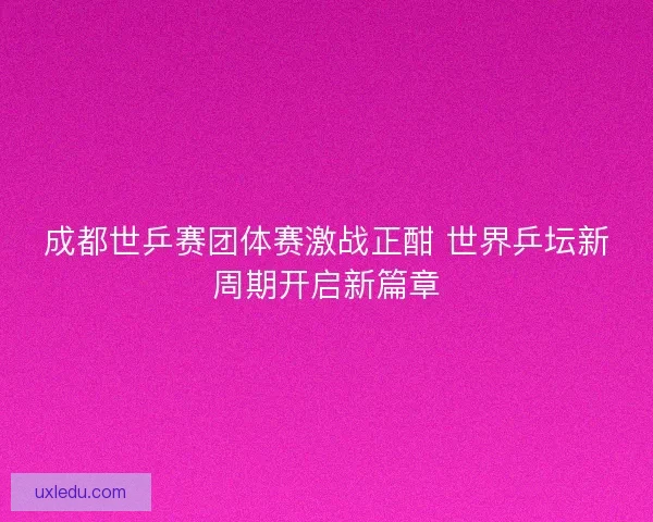 成都世乒赛团体赛激战正酣 世界乒坛新周期开启新篇章